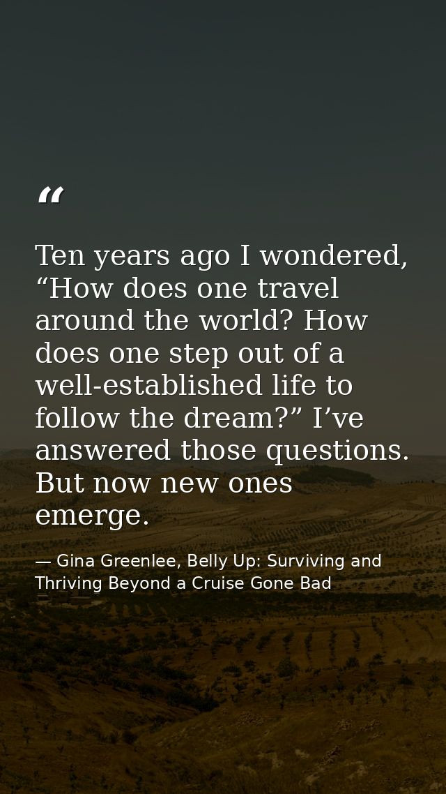 Ten years ago I wondered, “How does one travel around the world? How does one step out of a well-established life to fol — Gina Greenlee, Belly Up: Surviving and Thriving Beyond a Cruise Gone Bad