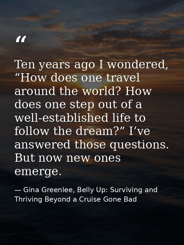 Ten years ago I wondered, “How does one travel around the world? How does one step out of a well-established life to fol — Gina Greenlee, Belly Up: Surviving and Thriving Beyond a Cruise Gone Bad