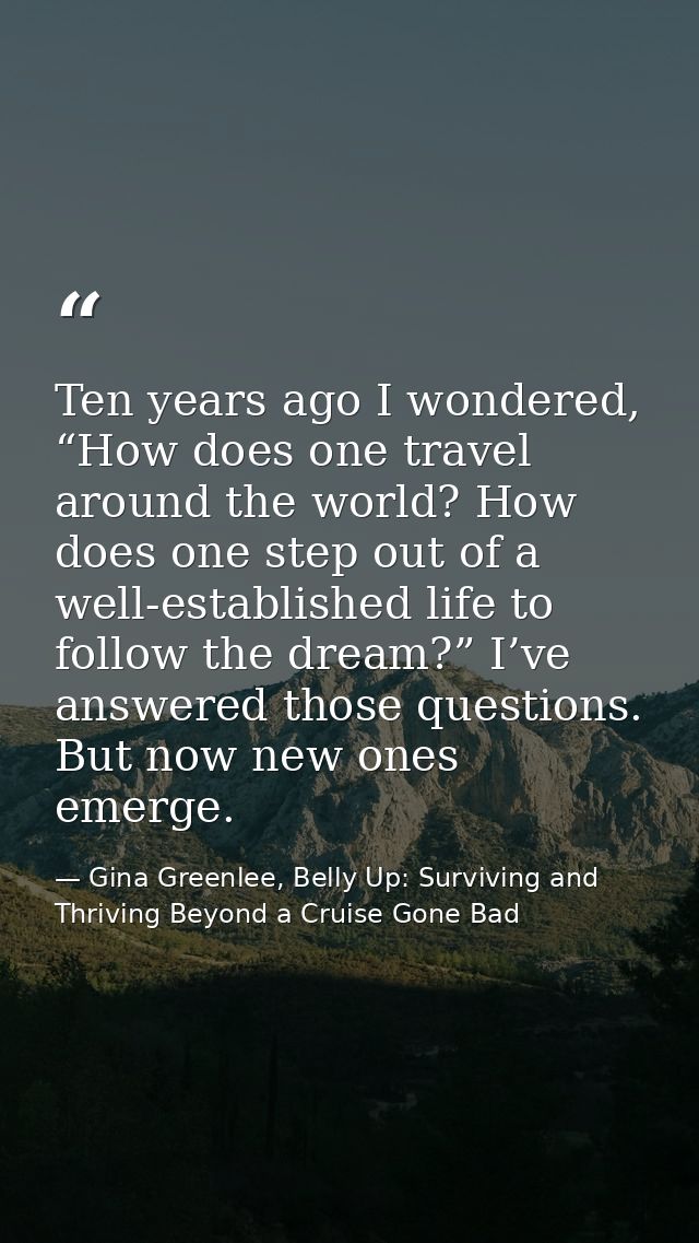 Ten years ago I wondered, “How does one travel around the world? How does one step out of a well-established life to fol — Gina Greenlee, Belly Up: Surviving and Thriving Beyond a Cruise Gone Bad