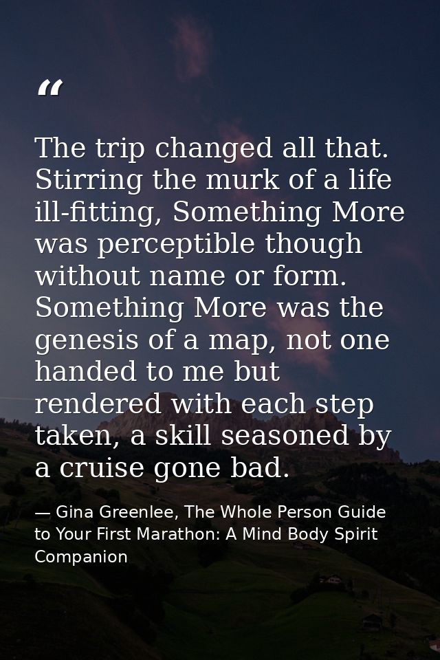 The trip changed all that. Stirring the murk of a life ill-fitting, Something More was perceptible though without name o — Gina Greenlee, The Whole Person Guide to Your First Marathon: A Mind Body Spirit Companion
