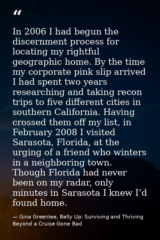 In 2006 I had begun the discernment process for locating my rightful geographic home. By the time my corporate pink slip — Gina Greenlee, Belly Up: Surviving and Thriving Beyond a Cruise Gone Bad