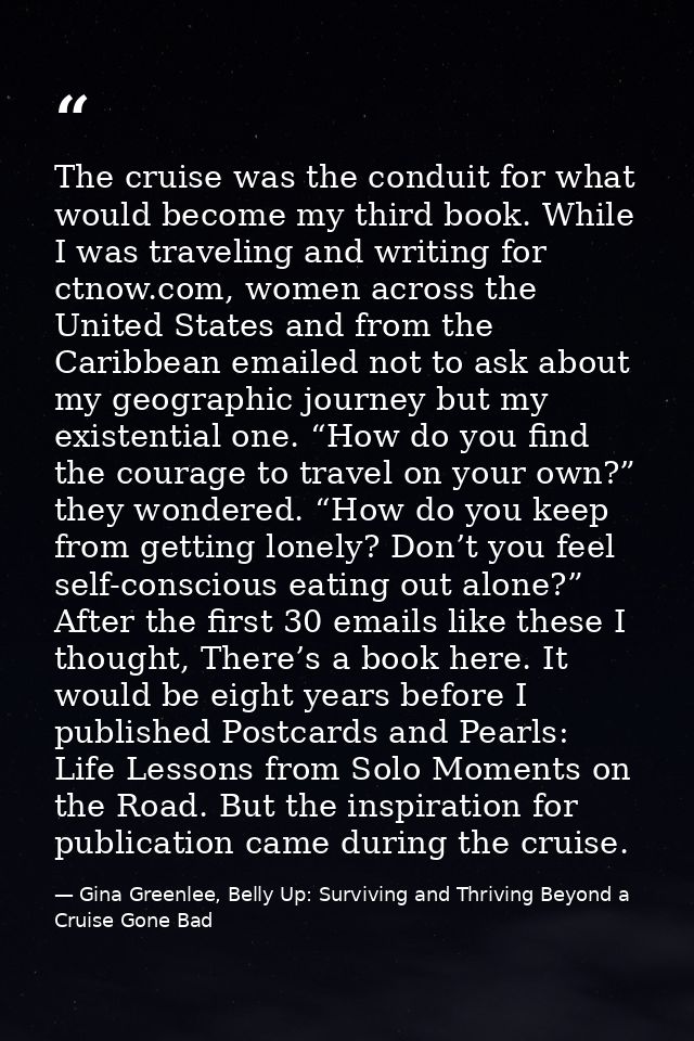 The cruise was the conduit for what would become my third book. While I was traveling and writing for ctnow.com, women a — Gina Greenlee, Belly Up: Surviving and Thriving Beyond a Cruise Gone Bad