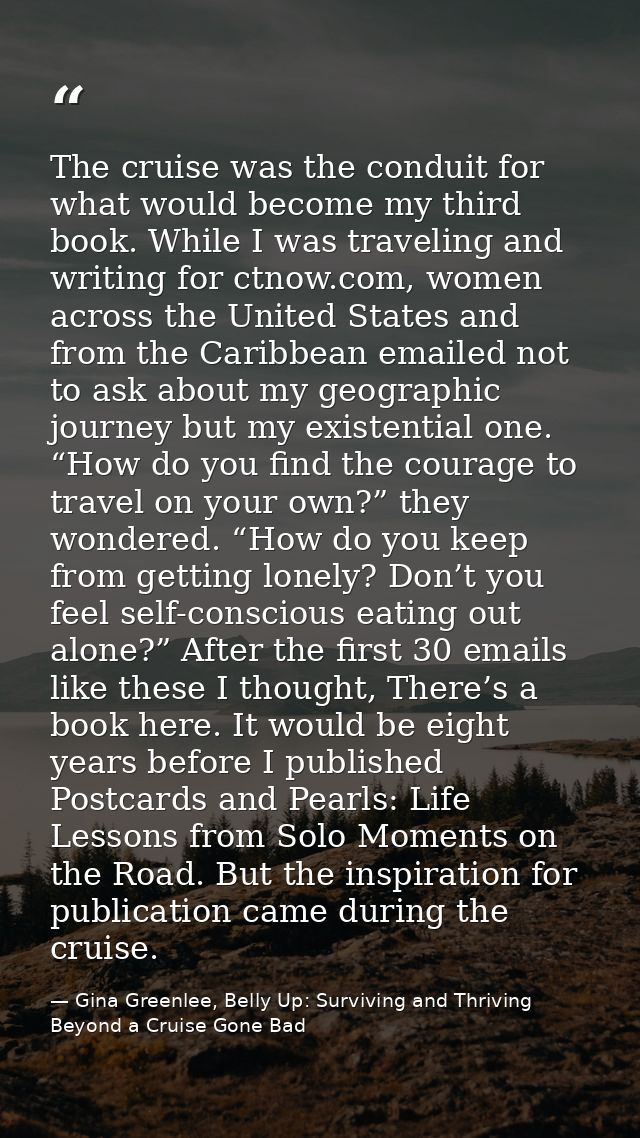 The cruise was the conduit for what would become my third book. While I was traveling and writing for ctnow.com, women a — Gina Greenlee, Belly Up: Surviving and Thriving Beyond a Cruise Gone Bad