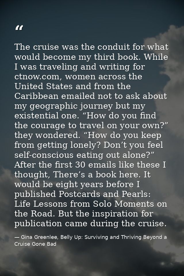 The cruise was the conduit for what would become my third book. While I was traveling and writing for ctnow.com, women a — Gina Greenlee, Belly Up: Surviving and Thriving Beyond a Cruise Gone Bad