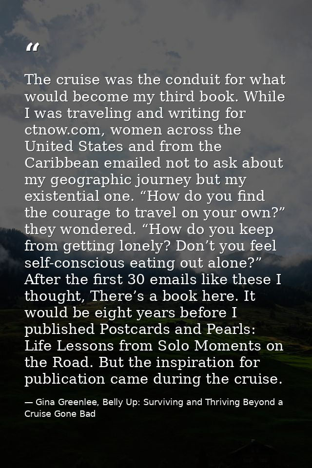 The cruise was the conduit for what would become my third book. While I was traveling and writing for ctnow.com, women a — Gina Greenlee, Belly Up: Surviving and Thriving Beyond a Cruise Gone Bad