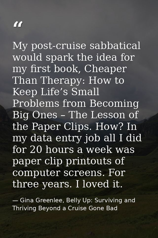 My post-cruise sabbatical would spark the idea for my first book, Cheaper Than Therapy: How to Keep Life’s Small Problem — Gina Greenlee, Belly Up: Surviving and Thriving Beyond a Cruise Gone Bad