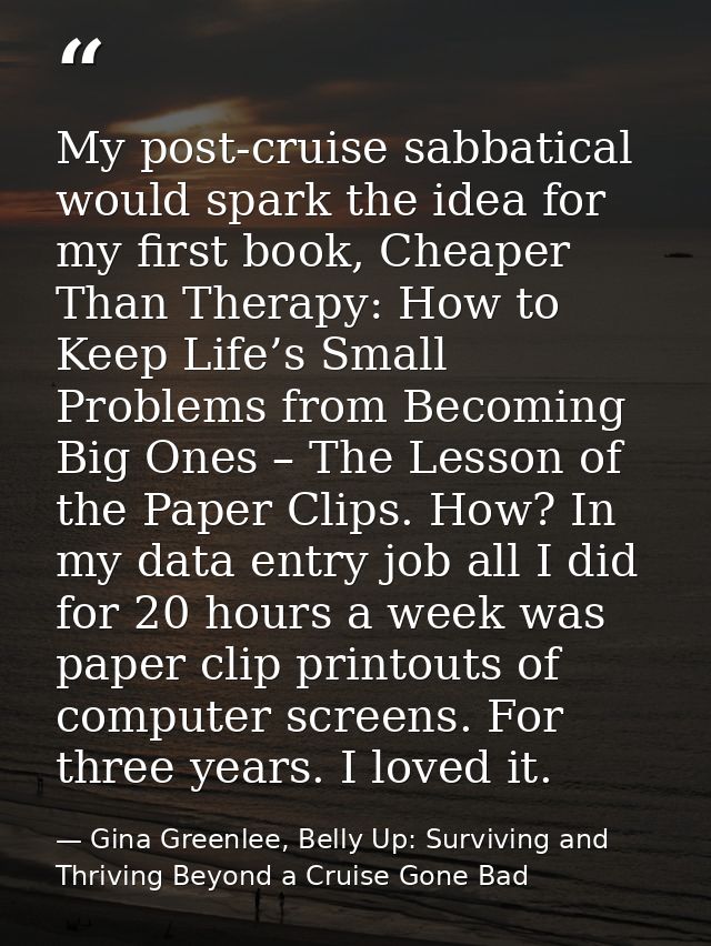 My post-cruise sabbatical would spark the idea for my first book, Cheaper Than Therapy: How to Keep Life’s Small Problem — Gina Greenlee, Belly Up: Surviving and Thriving Beyond a Cruise Gone Bad