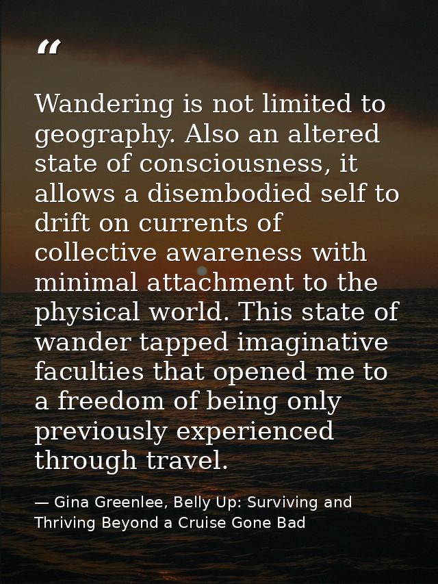 Wandering is not limited to geography. Also an altered state of consciousness, it allows a disembodied self to drift on  — Gina Greenlee, Belly Up: Surviving and Thriving Beyond a Cruise Gone Bad