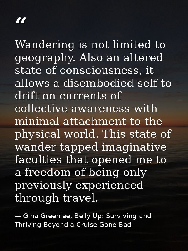 Wandering is not limited to geography. Also an altered state of consciousness, it allows a disembodied self to drift on  — Gina Greenlee, Belly Up: Surviving and Thriving Beyond a Cruise Gone Bad