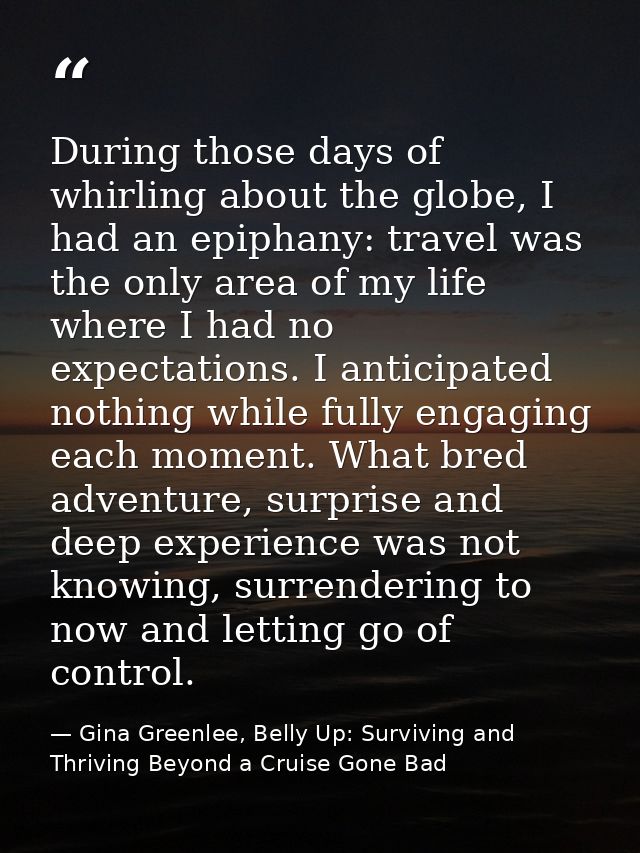 During those days of whirling about the globe, I had an epiphany: travel was the only area of my life where I had no exp — Gina Greenlee, Belly Up: Surviving and Thriving Beyond a Cruise Gone Bad