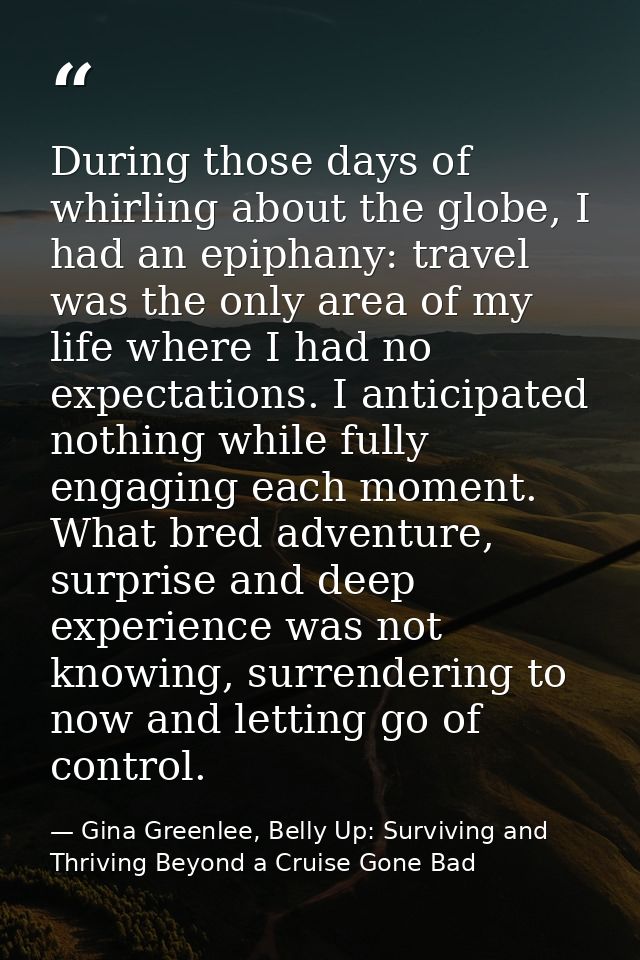 During those days of whirling about the globe, I had an epiphany: travel was the only area of my life where I had no exp — Gina Greenlee, Belly Up: Surviving and Thriving Beyond a Cruise Gone Bad