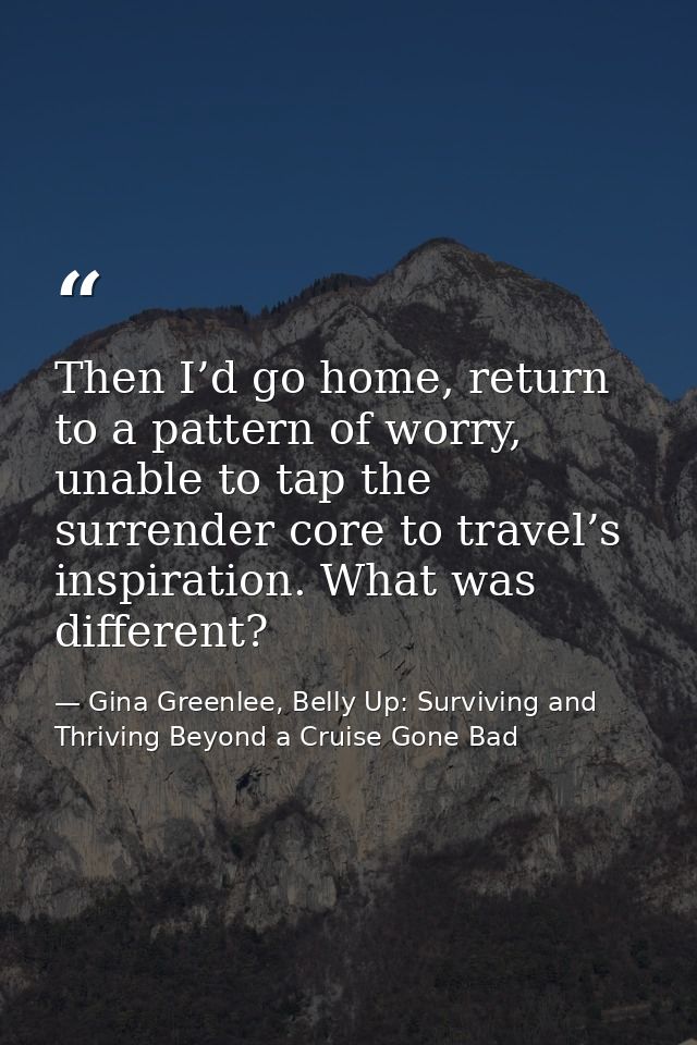 Then I’d go home, return to a pattern of worry, unable to tap the surrender core to travel’s inspiration. What was diffe — Gina Greenlee, Belly Up: Surviving and Thriving Beyond a Cruise Gone Bad