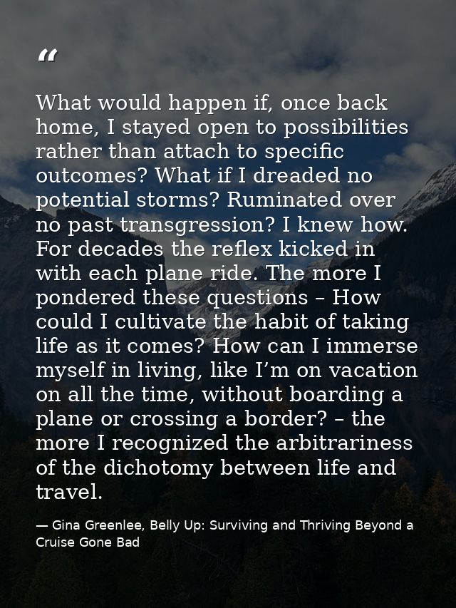 What would happen if, once back home, I stayed open to possibilities rather than attach to specific outcomes? What if I  — Gina Greenlee, Belly Up: Surviving and Thriving Beyond a Cruise Gone Bad