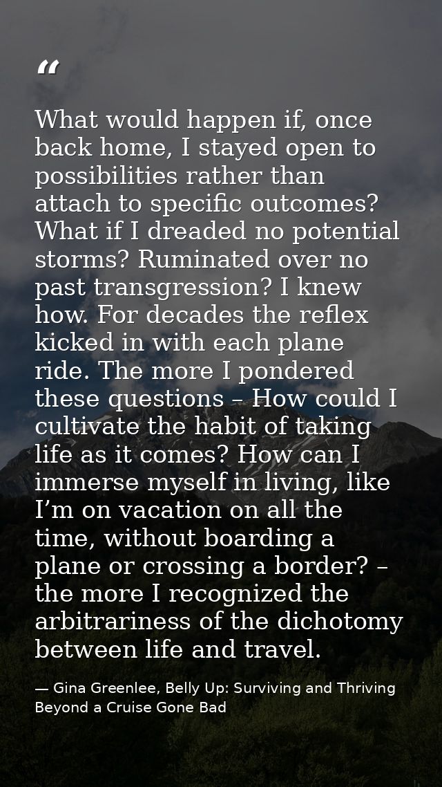 What would happen if, once back home, I stayed open to possibilities rather than attach to specific outcomes? What if I  — Gina Greenlee, Belly Up: Surviving and Thriving Beyond a Cruise Gone Bad