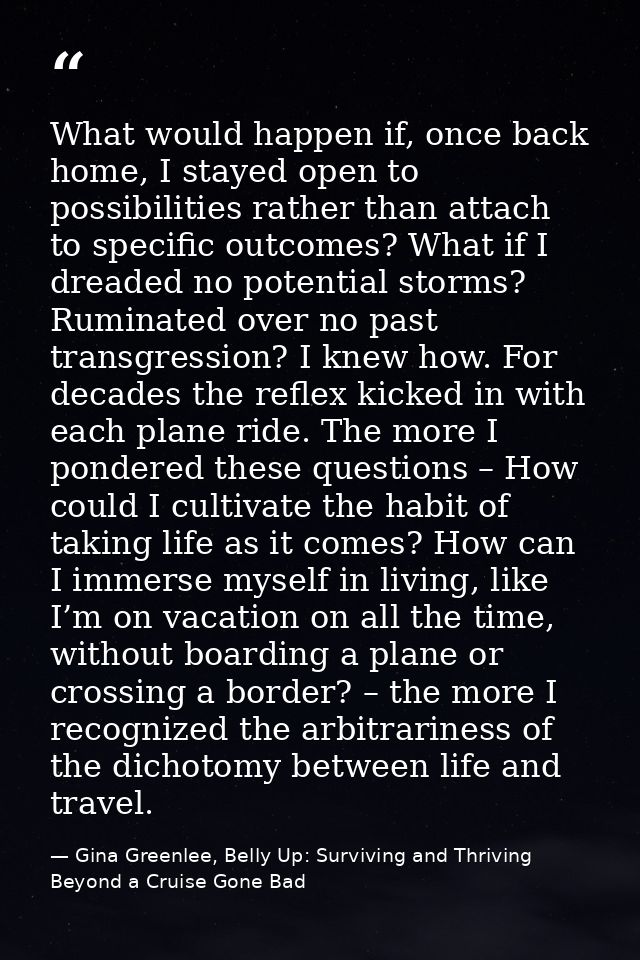 What would happen if, once back home, I stayed open to possibilities rather than attach to specific outcomes? What if I  — Gina Greenlee, Belly Up: Surviving and Thriving Beyond a Cruise Gone Bad