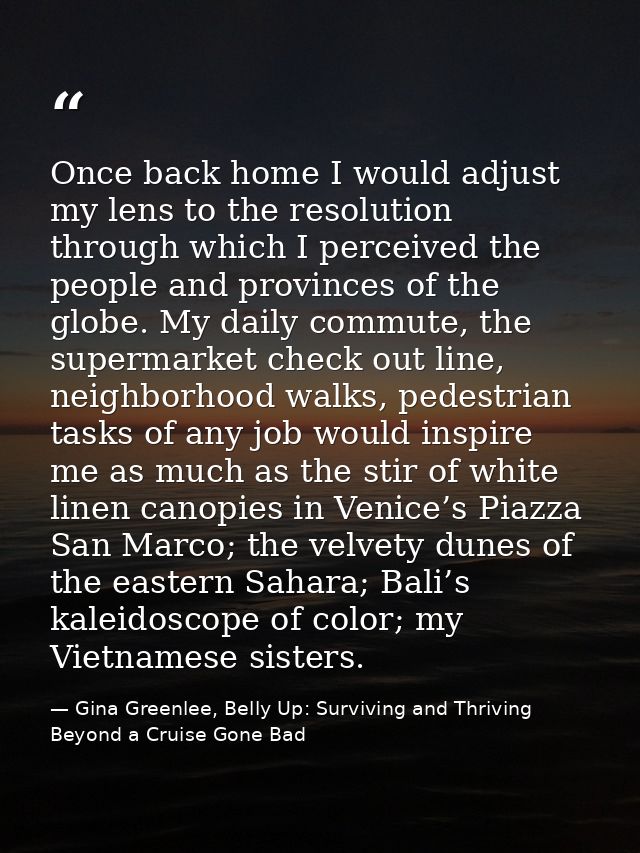 Once back home I would adjust my lens to the resolution through which I perceived the people and provinces of the globe. — Gina Greenlee, Belly Up: Surviving and Thriving Beyond a Cruise Gone Bad