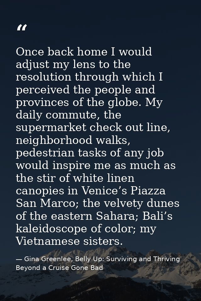 Once back home I would adjust my lens to the resolution through which I perceived the people and provinces of the globe. — Gina Greenlee, Belly Up: Surviving and Thriving Beyond a Cruise Gone Bad