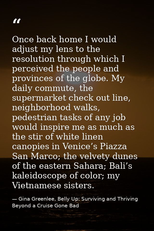 Once back home I would adjust my lens to the resolution through which I perceived the people and provinces of the globe. — Gina Greenlee, Belly Up: Surviving and Thriving Beyond a Cruise Gone Bad