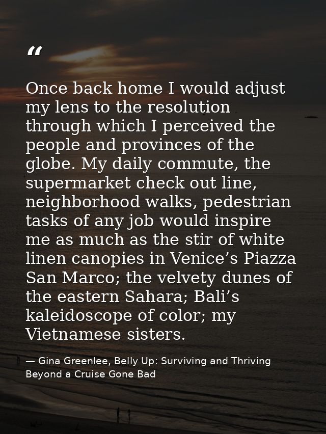 Once back home I would adjust my lens to the resolution through which I perceived the people and provinces of the globe. — Gina Greenlee, Belly Up: Surviving and Thriving Beyond a Cruise Gone Bad