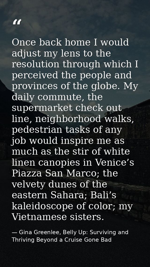 Once back home I would adjust my lens to the resolution through which I perceived the people and provinces of the globe. — Gina Greenlee, Belly Up: Surviving and Thriving Beyond a Cruise Gone Bad