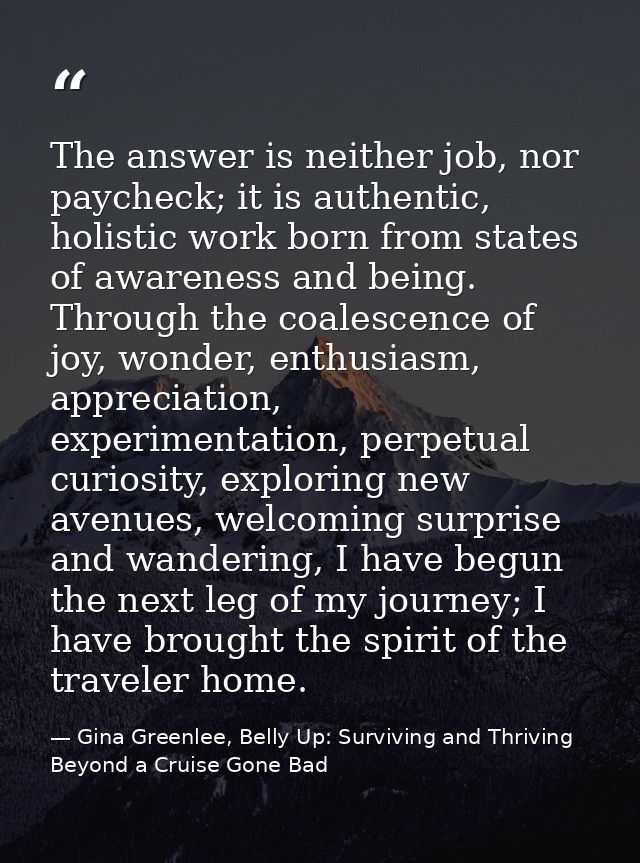 The answer is neither job, nor paycheck; it is authentic, holistic work born from states of awareness and being. Through — Gina Greenlee, Belly Up: Surviving and Thriving Beyond a Cruise Gone Bad