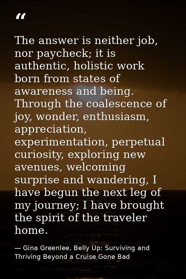The answer is neither job, nor paycheck; it is authentic, holistic work born from states of awareness and being. Through — Gina Greenlee, Belly Up: Surviving and Thriving Beyond a Cruise Gone Bad