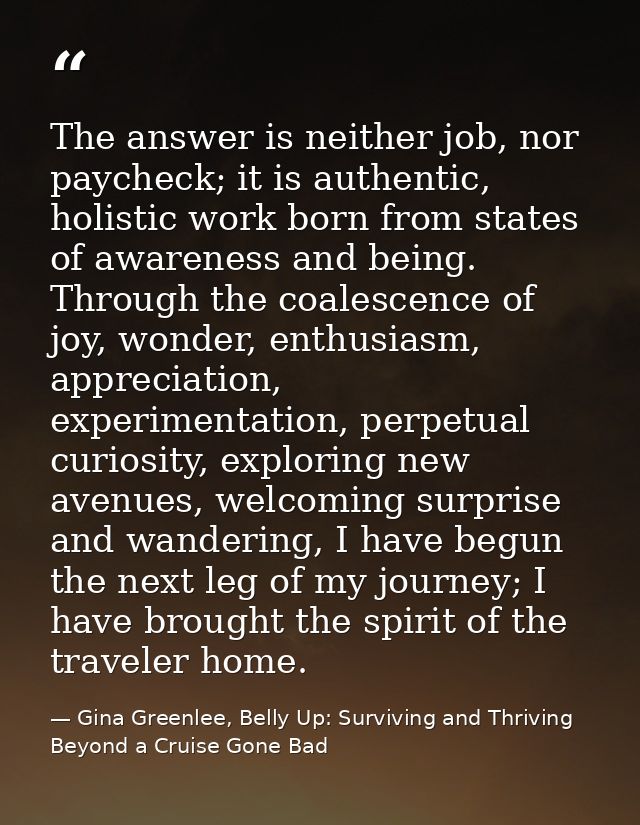 The answer is neither job, nor paycheck; it is authentic, holistic work born from states of awareness and being. Through — Gina Greenlee, Belly Up: Surviving and Thriving Beyond a Cruise Gone Bad