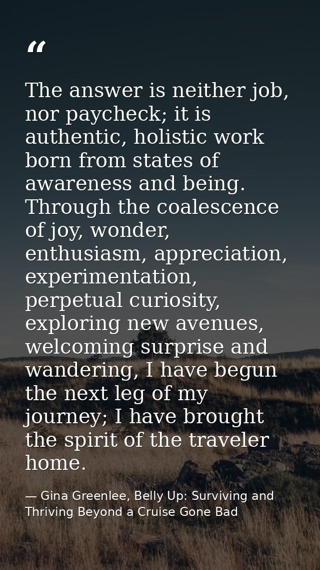 The answer is neither job, nor paycheck; it is authentic, holistic work born from states of awareness and being. Through — Gina Greenlee, Belly Up: Surviving and Thriving Beyond a Cruise Gone Bad
