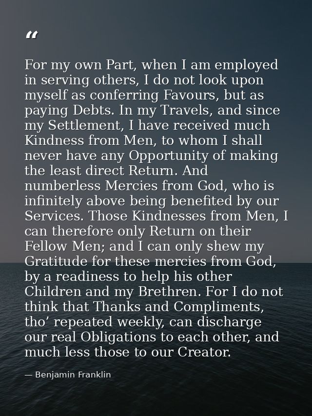 For my own Part, when I am employed in serving others, I do not look upon myself as conferring Favours, but as paying De — Benjamin Franklin