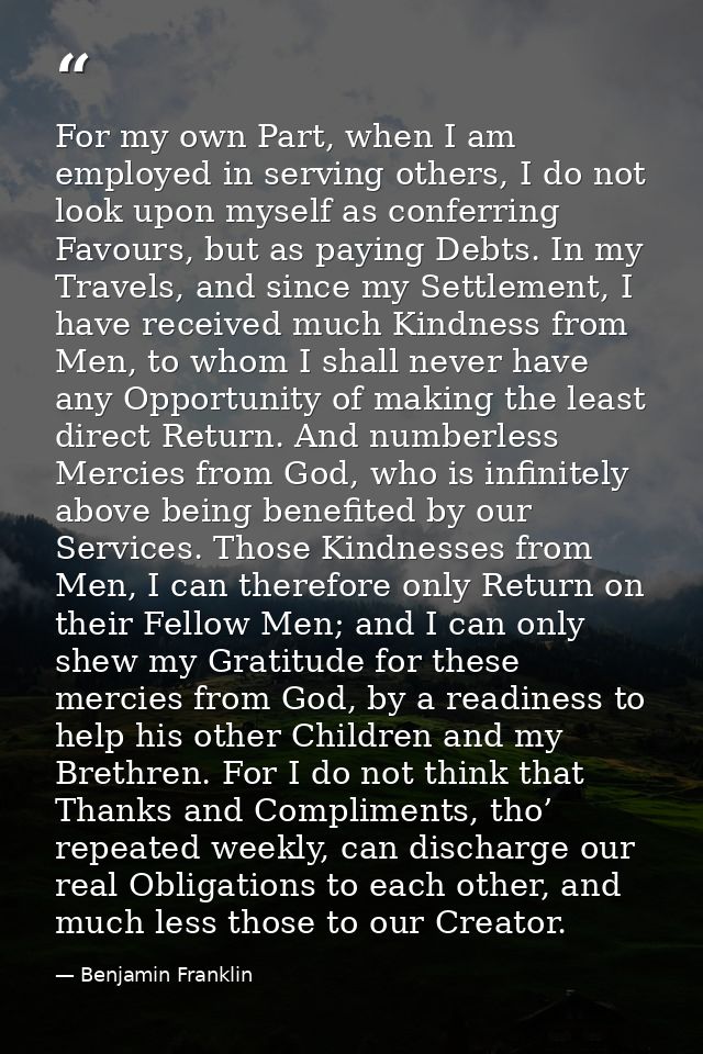 For my own Part, when I am employed in serving others, I do not look upon myself as conferring Favours, but as paying De — Benjamin Franklin