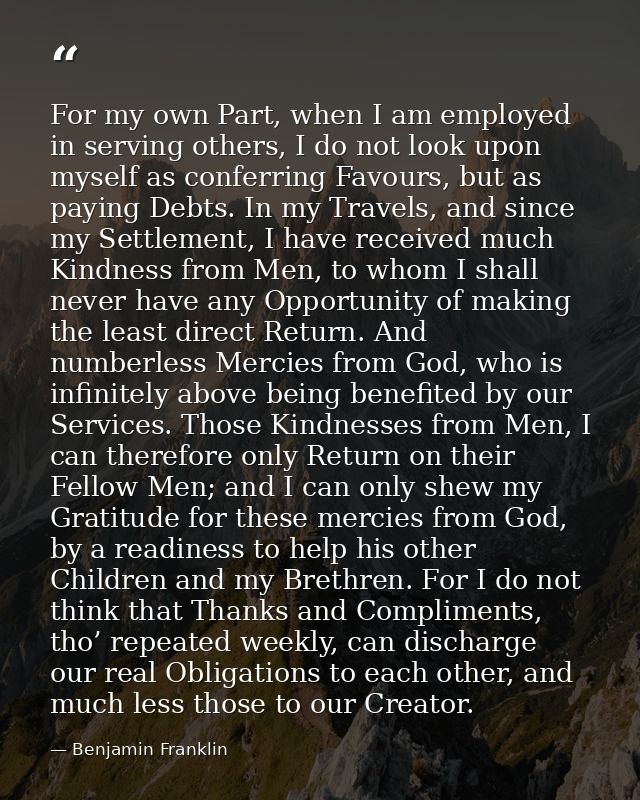 For my own Part, when I am employed in serving others, I do not look upon myself as conferring Favours, but as paying De — Benjamin Franklin
