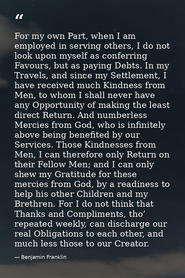 For my own Part, when I am employed in serving others, I do not look upon myself as conferring Favours, but as paying De — Benjamin Franklin