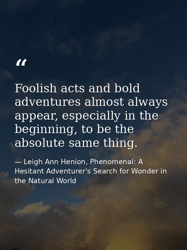 Foolish acts and bold adventures almost always appear, especially in the beginning, to be the absolute same thing. — Leigh Ann Henion, Phenomenal: A Hesitant Adventurer's Search for Wonder in the Natural World