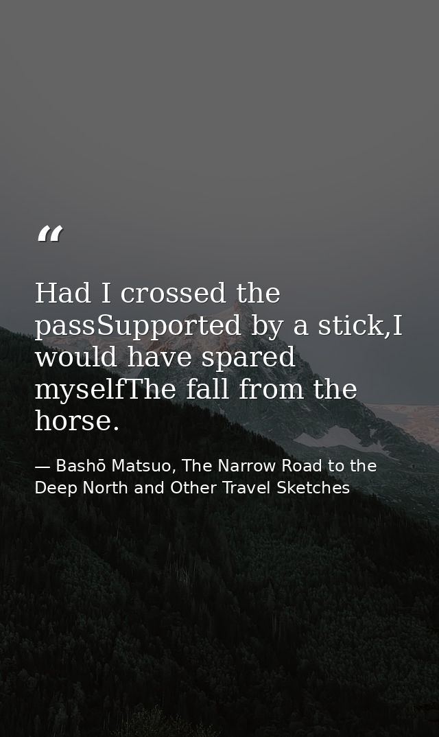 Had I crossed the passSupported by a stick,I would have spared myselfThe fall from the horse. — Bashō Matsuo, The Narrow Road to the Deep North and Other Travel Sketches
