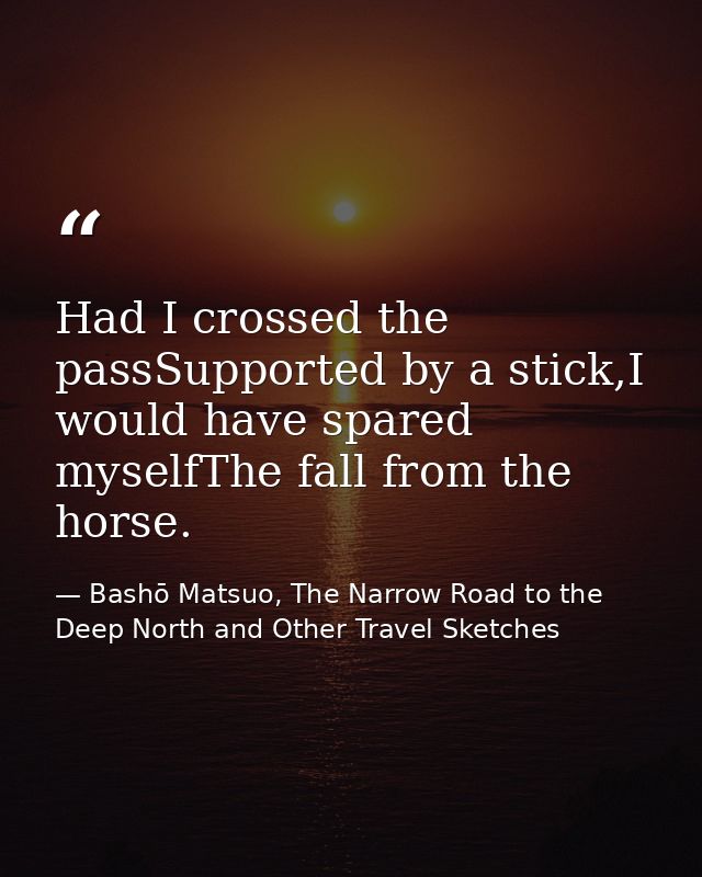 Had I crossed the passSupported by a stick,I would have spared myselfThe fall from the horse. — Bashō Matsuo, The Narrow Road to the Deep North and Other Travel Sketches