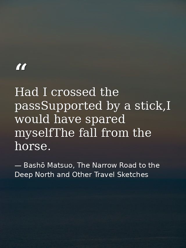 Had I crossed the passSupported by a stick,I would have spared myselfThe fall from the horse. — Bashō Matsuo, The Narrow Road to the Deep North and Other Travel Sketches