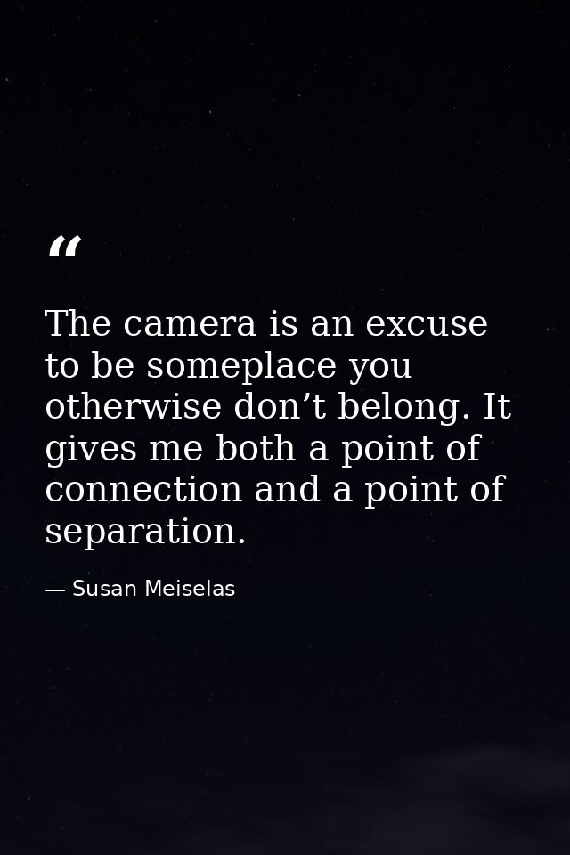 The camera is an excuse to be someplace you otherwise don’t belong. It gives me both a point of connection and a point o — Susan Meiselas