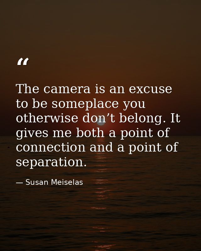The camera is an excuse to be someplace you otherwise don’t belong. It gives me both a point of connection and a point o — Susan Meiselas