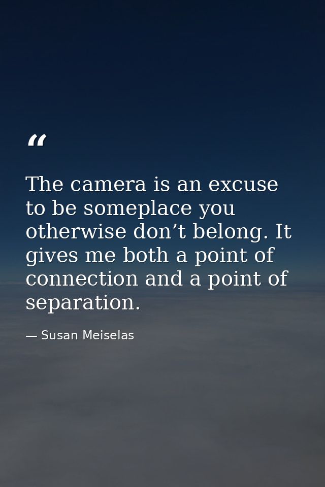 The camera is an excuse to be someplace you otherwise don’t belong. It gives me both a point of connection and a point o — Susan Meiselas