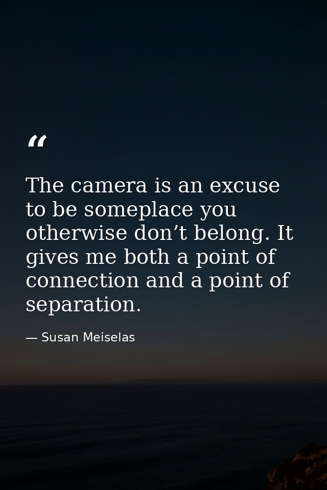 The camera is an excuse to be someplace you otherwise don’t belong. It gives me both a point of connection and a point o — Susan Meiselas