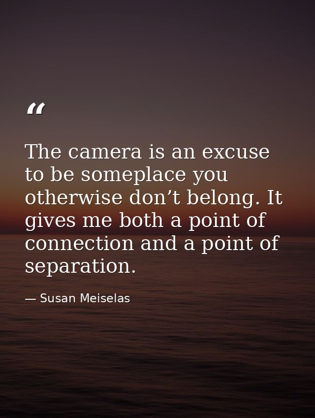 The camera is an excuse to be someplace you otherwise don’t belong. It gives me both a point of connection and a point o — Susan Meiselas