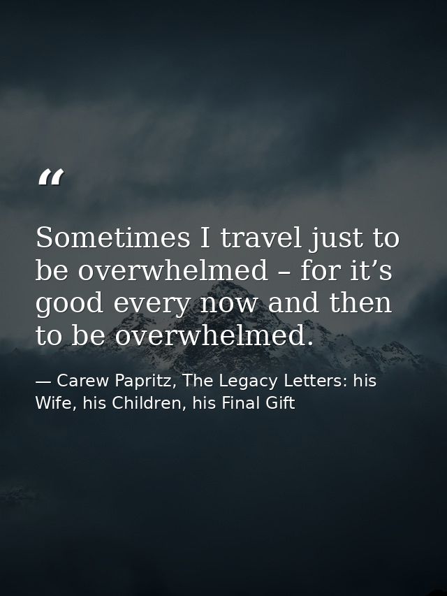 Sometimes I travel just to be overwhelmed – for it’s good every now and then to be overwhelmed. — Carew Papritz, The Legacy Letters: his Wife, his Children, his Final Gift