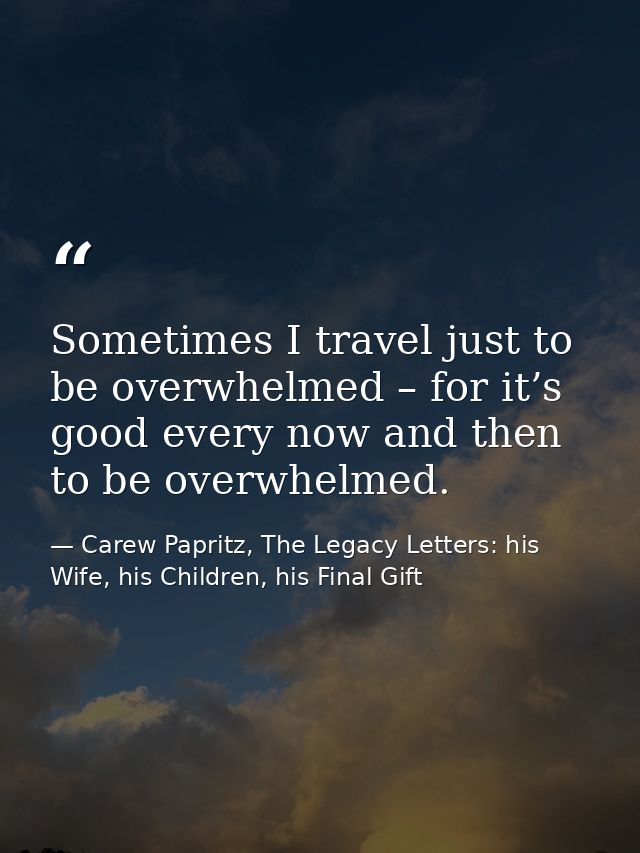 Sometimes I travel just to be overwhelmed – for it’s good every now and then to be overwhelmed. — Carew Papritz, The Legacy Letters: his Wife, his Children, his Final Gift