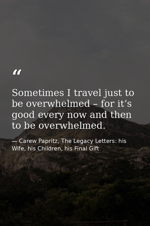 Sometimes I travel just to be overwhelmed – for it’s good every now and then to be overwhelmed. — Carew Papritz, The Legacy Letters: his Wife, his Children, his Final Gift