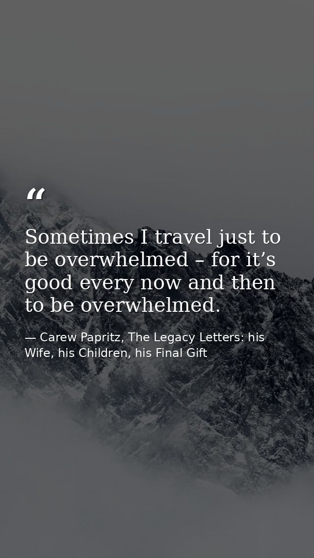 Sometimes I travel just to be overwhelmed – for it’s good every now and then to be overwhelmed. — Carew Papritz, The Legacy Letters: his Wife, his Children, his Final Gift