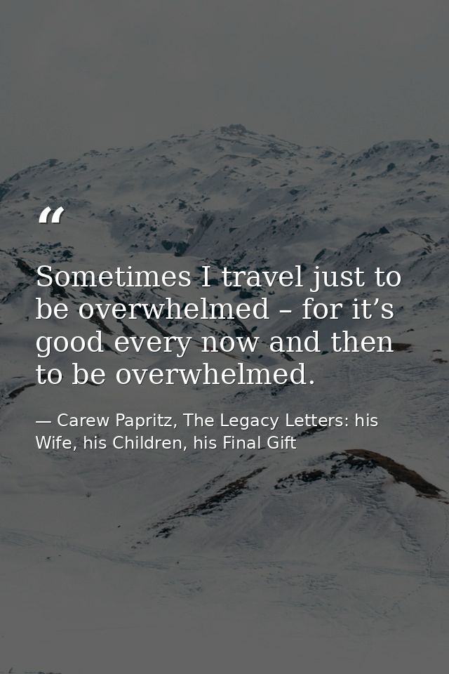 Sometimes I travel just to be overwhelmed – for it’s good every now and then to be overwhelmed. — Carew Papritz, The Legacy Letters: his Wife, his Children, his Final Gift