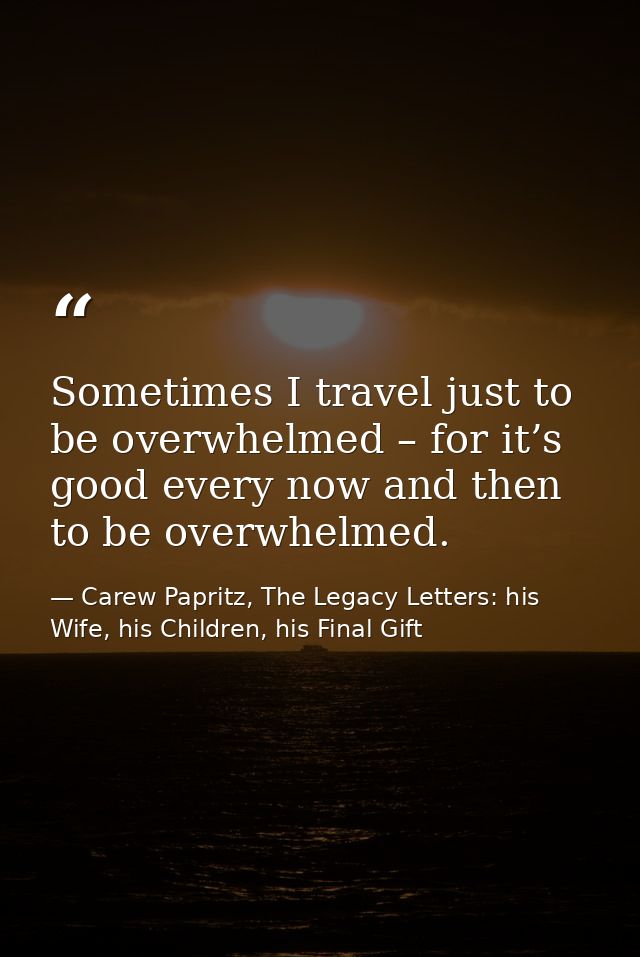 Sometimes I travel just to be overwhelmed – for it’s good every now and then to be overwhelmed. — Carew Papritz, The Legacy Letters: his Wife, his Children, his Final Gift