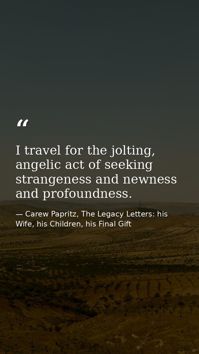 I travel for the jolting, angelic act of seeking strangeness and newness and profoundness. — Carew Papritz, The Legacy Letters: his Wife, his Children, his Final Gift