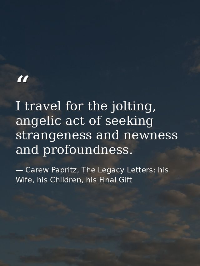 I travel for the jolting, angelic act of seeking strangeness and newness and profoundness. — Carew Papritz, The Legacy Letters: his Wife, his Children, his Final Gift