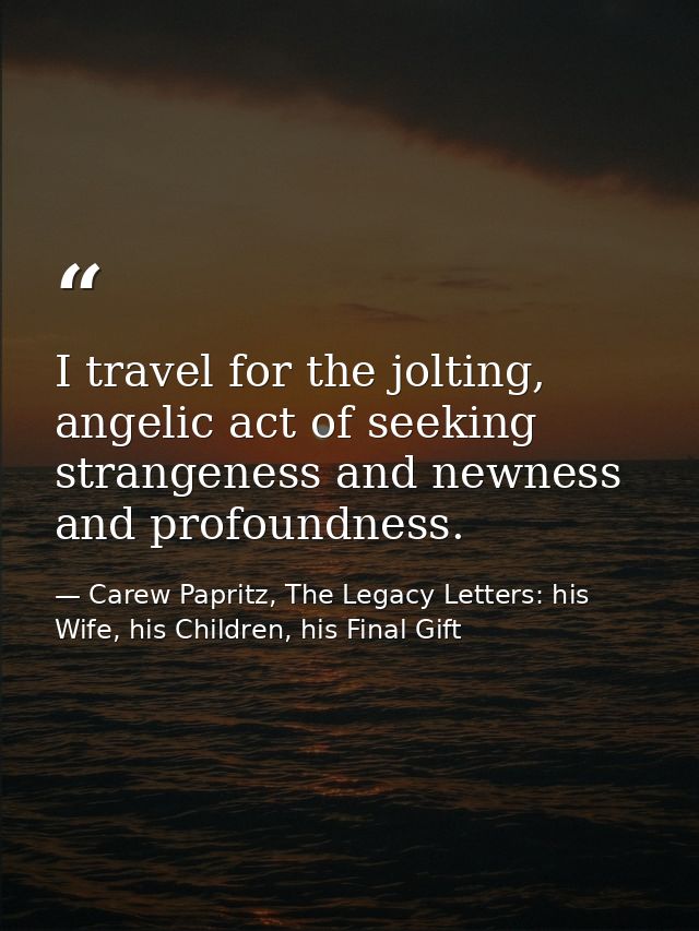 I travel for the jolting, angelic act of seeking strangeness and newness and profoundness. — Carew Papritz, The Legacy Letters: his Wife, his Children, his Final Gift